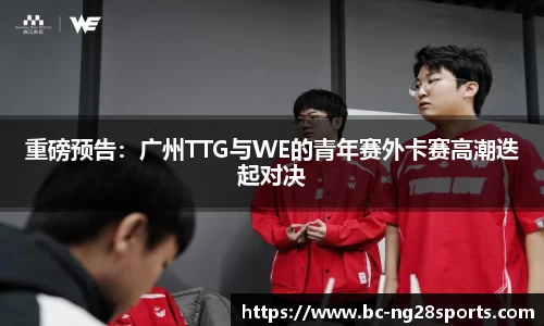 重磅预告：广州TTG与WE的青年赛外卡赛高潮迭起对决